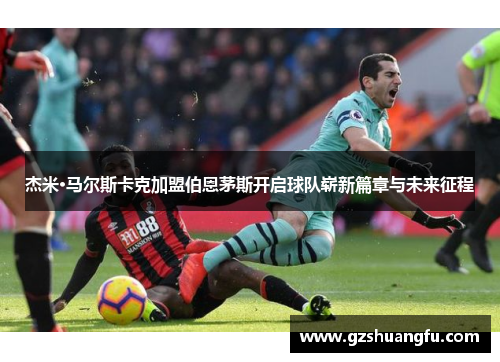 杰米·马尔斯卡克加盟伯恩茅斯开启球队崭新篇章与未来征程