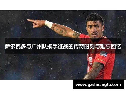 萨尔瓦多与广州队携手征战的传奇时刻与难忘回忆