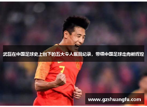 武磊在中国足球史上创下的五大令人瞩目纪录，带领中国足球走向新辉煌